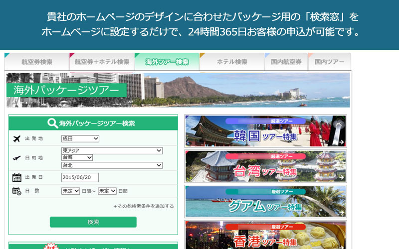 貴社のホームページのデザインに合わせたパッケージ用の「検索窓」をホームページに設定するだけで、24時間365日お客様の申込が可能です。 旅行業Web販売システム